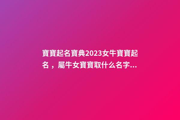 寶寶起名寶典2023女牛寶寶起名，屬牛女寶寶取什么名字好（屬牛寶寶女孩取名大全2023款）